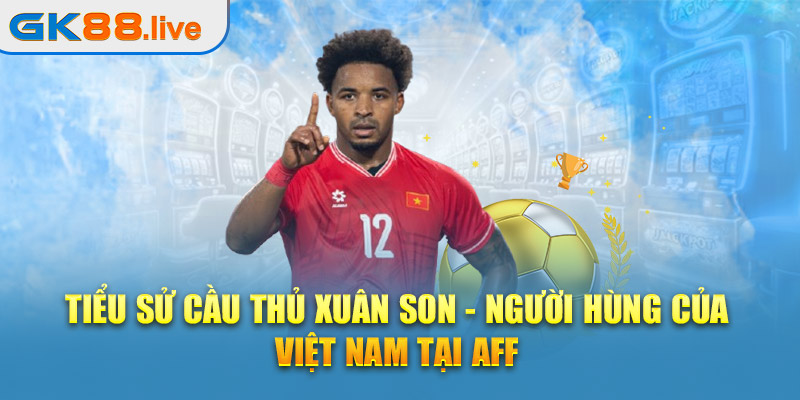 Tiểu sử cầu thủ Xuân Son - Người hùng của Việt Nam tại AFF